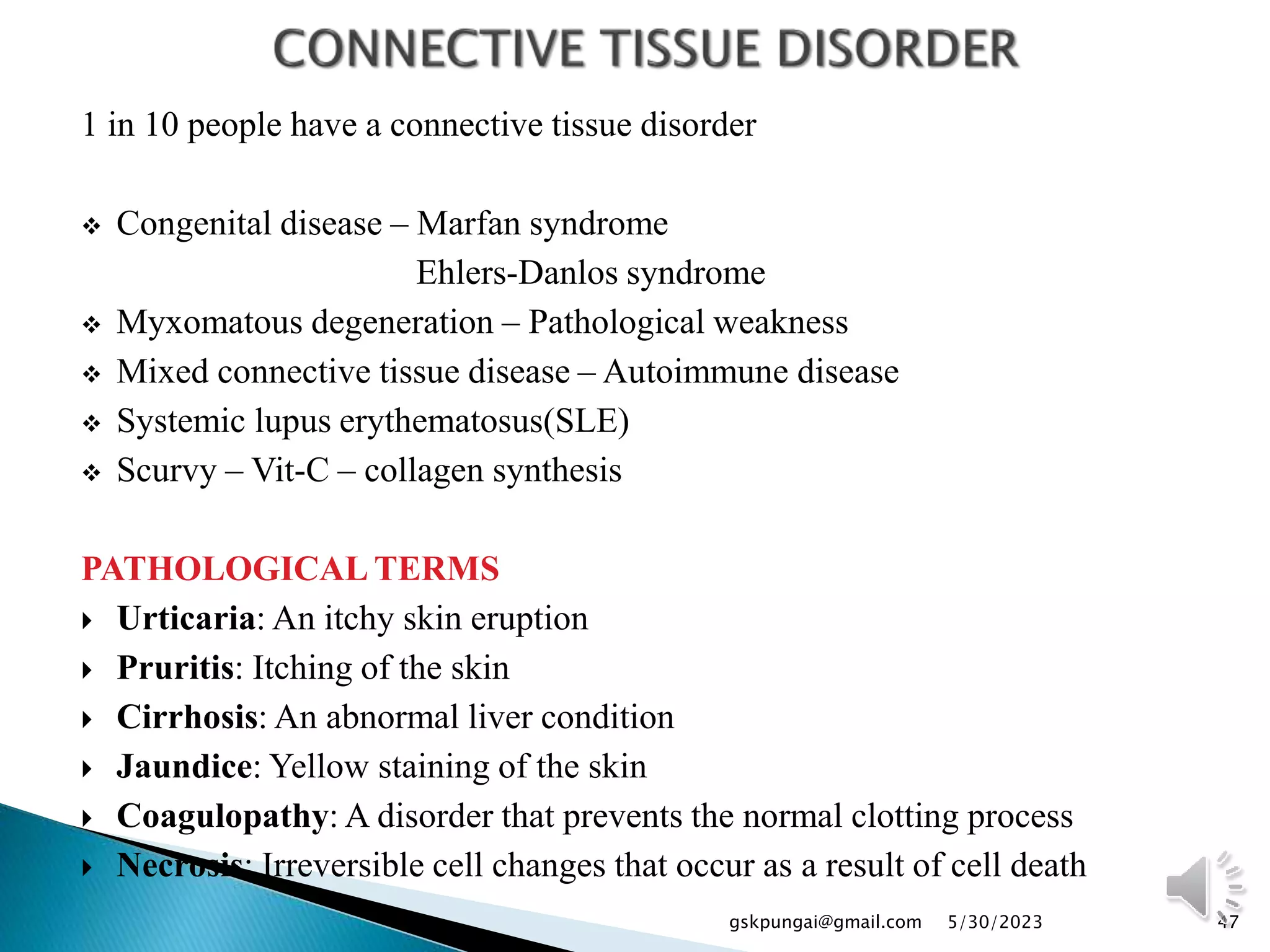 1 in 10 people have a connective tissue disorder
 Congenital disease – Marfan syndrome
Ehlers-Danlos syndrome
 Myxomatous degeneration – Pathological weakness
 Mixed connective tissue disease – Autoimmune disease
 Systemic lupus erythematosus(SLE)
 Scurvy – Vit-C – collagen synthesis
PATHOLOGICAL TERMS
 Urticaria: An itchy skin eruption
 Pruritis: Itching of the skin
 Cirrhosis: An abnormal liver condition
 Jaundice: Yellow staining of the skin
 Coagulopathy: A disorder that prevents the normal clotting process
 Necrosis: Irreversible cell changes that occur as a result of cell death
47
gskpungai@gmail.com 5/30/2023
 