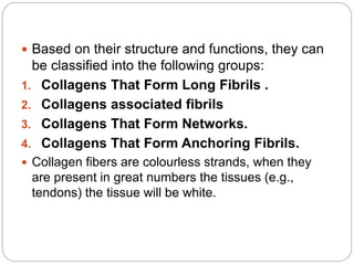  Based on their structure and functions, they can
be classified into the following groups:
1. Collagens That Form Long Fibrils .
2. Collagens associated fibrils
3. Collagens That Form Networks.
4. Collagens That Form Anchoring Fibrils.
 Collagen fibers are colourless strands, when they
are present in great numbers the tissues (e.g.,
tendons) the tissue will be white.
 