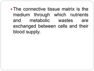  The connective tissue matrix is the
medium through which nutrients
and metabolic wastes are
exchanged between cells and their
blood supply.
 