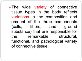  The wide variety of connective
tissue types in the body reflects
variations in the composition and
amount of the three components
(cells, fibers, and ground
substance) that are responsible for
the remarkable structural,
functional, and pathological variety
of connective tissue.
 
