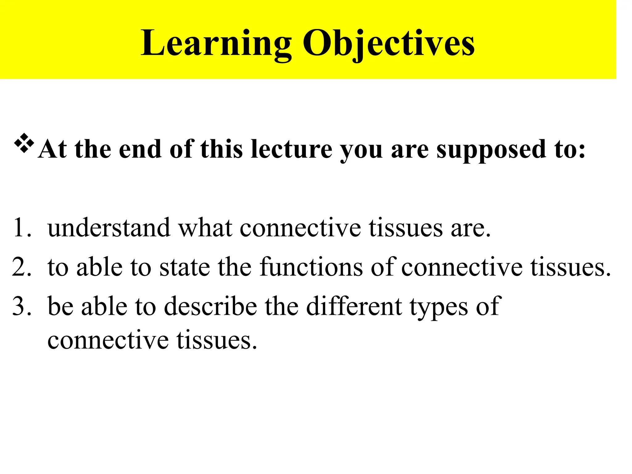Learning Objectives
At the end of this lecture you are supposed to:
1. understand what connective tissues are.
2. to able to state the functions of connective tissues.
3. be able to describe the different types of
connective tissues.
 