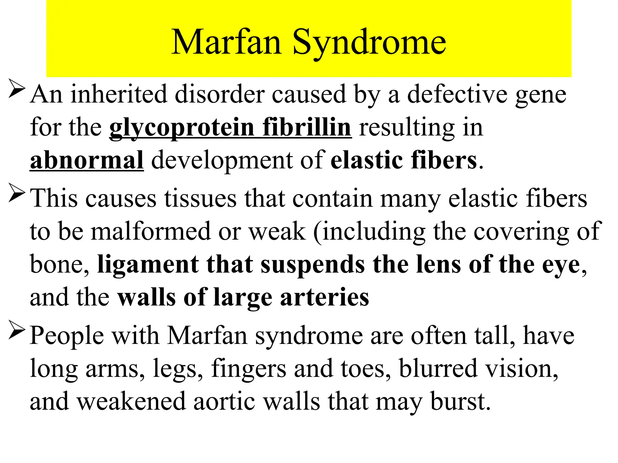 Marfan Syndrome
An inherited disorder caused by a defective gene
for the glycoprotein fibrillin resulting in
abnormal development of elastic fibers.
This causes tissues that contain many elastic fibers
to be malformed or weak (including the covering of
bone, ligament that suspends the lens of the eye,
and the walls of large arteries
People with Marfan syndrome are often tall, have
long arms, legs, fingers and toes, blurred vision,
and weakened aortic walls that may burst.
 