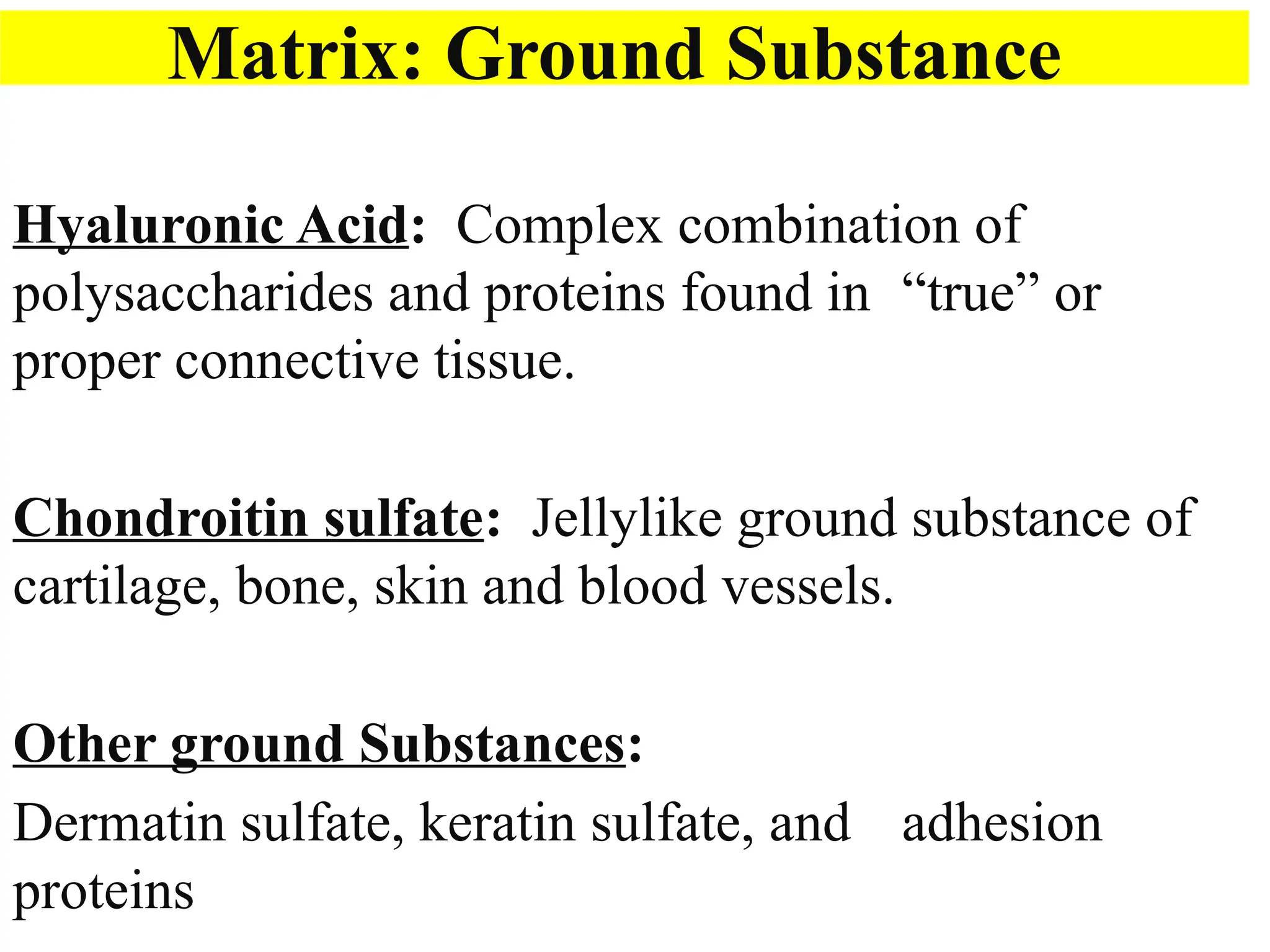 Matrix: Ground Substance
Hyaluronic Acid: Complex combination of
polysaccharides and proteins found in “true” or
proper connective tissue.
Chondroitin sulfate: Jellylike ground substance of
cartilage, bone, skin and blood vessels.
Other ground Substances:
Dermatin sulfate, keratin sulfate, and adhesion
proteins
 