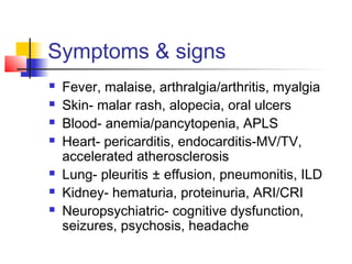 Symptoms & signs
 Fever, malaise, arthralgia/arthritis, myalgia
 Skin- malar rash, alopecia, oral ulcers
 Blood- anemia/pancytopenia, APLS
 Heart- pericarditis, endocarditis-MV/TV,
accelerated atherosclerosis
 Lung- pleuritis ± effusion, pneumonitis, ILD
 Kidney- hematuria, proteinuria, ARI/CRI
 Neuropsychiatric- cognitive dysfunction,
seizures, psychosis, headache
 
