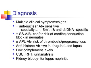 Diagnosis
 Multiple clinical symptoms/signs
 + anti-nuclear Ab- sensitive
specially anti-Smith & anti-dsDNA- specific
 ± SS-A/B- confer risk of cardiac conduction
block in neonates
 ± APL Ab- risk of thrombosis/pregnancy loss
 Anti-histone Ab +ve in drug-induced lupus
 Low complement levels
 CBC, RFT, urinanalysis
 Kidney biopsy- for lupus nephritis
 