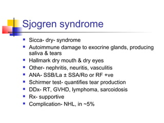 Sjogren syndrome
 Sicca- dry- syndrome
 Autoimmune damage to exocrine glands, producing
saliva & tears
 Hallmark dry mouth & dry eyes
 Other- nephritis, neuritis, vasculitis
 ANA- SSB/La ± SSA/Ro or RF +ve
 Schirmer test- quantifies tear production
 DDx- RT, GVHD, lymphoma, sarcoidosis
 Rx- supportive
 Complication- NHL, in ~5%
 