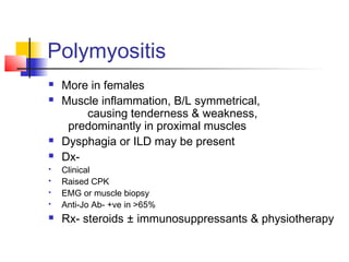 Polymyositis
 More in females
 Muscle inflammation, B/L symmetrical,
causing tenderness & weakness,
predominantly in proximal muscles
 Dysphagia or ILD may be present
 Dx-
 Clinical
 Raised CPK
 EMG or muscle biopsy
 Anti-Jo Ab- +ve in >65%
 Rx- steroids ± immunosuppressants & physiotherapy
 
