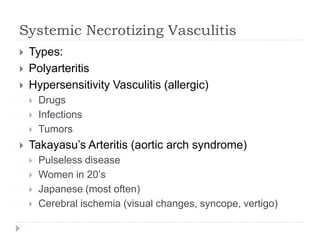 Systemic Necrotizing Vasculitis
 Types:
 Polyarteritis
 Hypersensitivity Vasculitis (allergic)
 Drugs
 Infections
 Tumors
 Takayasu’s Arteritis (aortic arch syndrome)
 Pulseless disease
 Women in 20’s
 Japanese (most often)
 Cerebral ischemia (visual changes, syncope, vertigo)
 