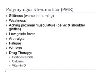 Polymyalgia Rheumatica (PMR)
 Stiffness (worse in morning)
 Weakness
 Aching proximal musculature (pelvic & shoulder
girdles)
 Low grade fever
 Arthralgia
 Fatigue
 Wt. loss
 Drug Therapy:
 Corticosteroids
 Calcium
 Vitamin D
 