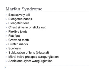 Marfan Syndrome
 Excessively tall
 Elongated hands
 Elongated feet
 Chest sinks in or sticks out
 Flexible joints
 Flat feet
 Crowded teeth
 Stretch marks
 Scoliosis
 Subluxation of lens (bilateral)
 Mitral valve prolapse w/regurgitation
 Aortic aneurysm w/regurgitation
 