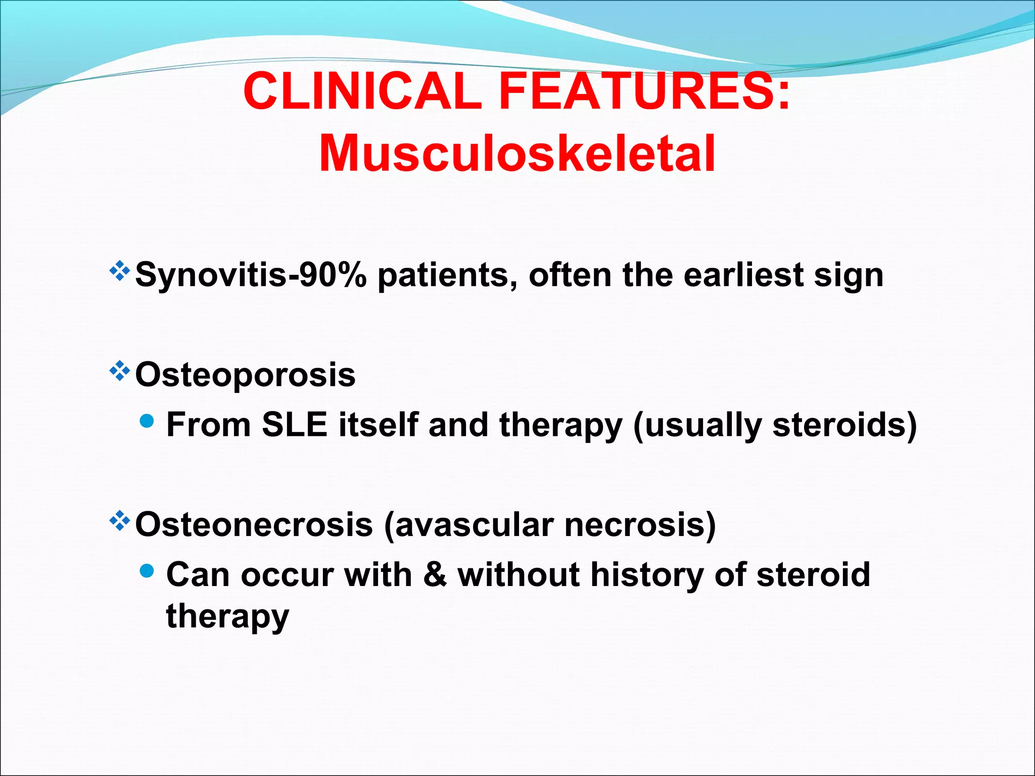 CLINICAL FEATURES:
Musculoskeletal
Synovitis-90% patients, often the earliest sign
Osteoporosis
 From SLE itself and therapy (usually steroids)
Osteonecrosis (avascular necrosis)
 Can occur with & without history of steroid
therapy
 