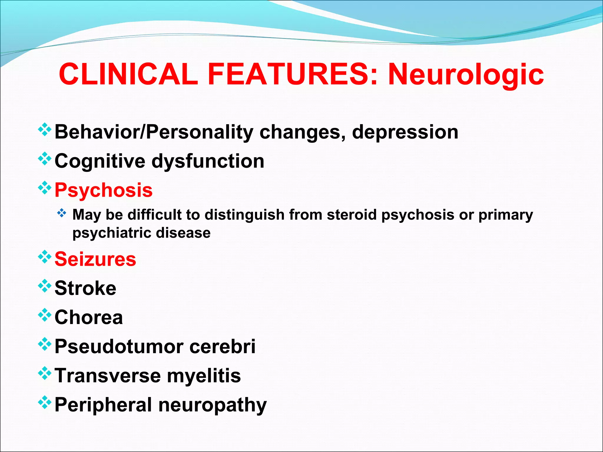 CLINICAL FEATURES: Neurologic
Behavior/Personality changes, depression
Cognitive dysfunction
Psychosis
 May be difficult to distinguish from steroid psychosis or primary
psychiatric disease
Seizures
Stroke
Chorea
Pseudotumor cerebri
Transverse myelitis
Peripheral neuropathy
 