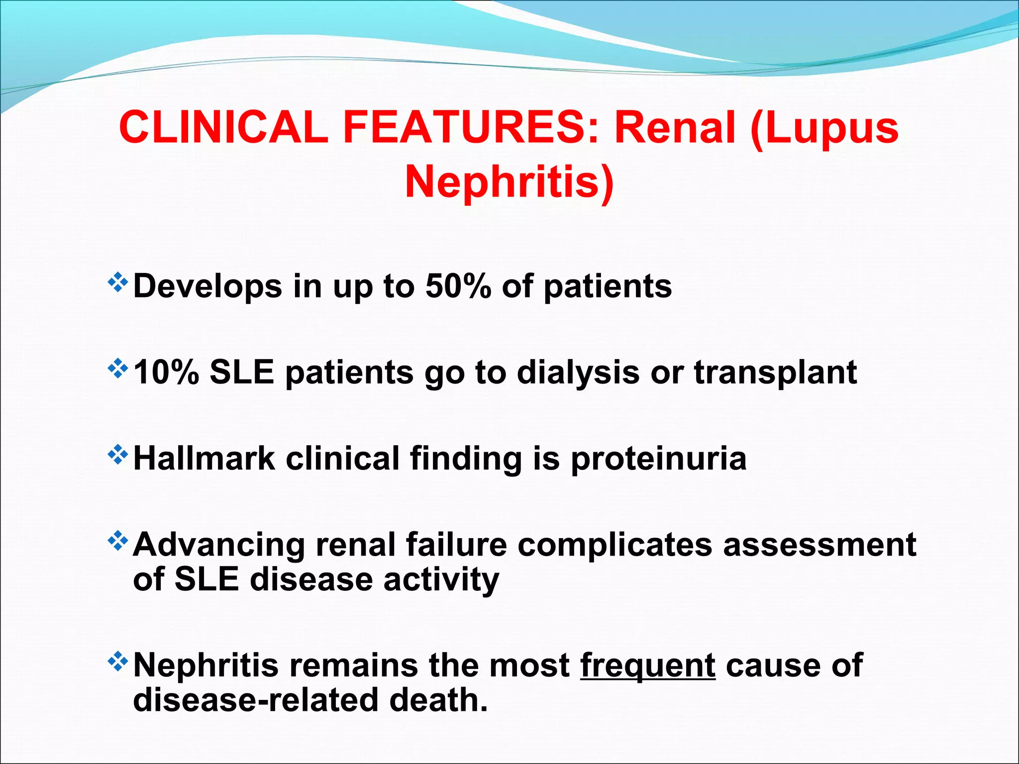 CLINICAL FEATURES: Renal (Lupus
Nephritis)
Develops in up to 50% of patients
10% SLE patients go to dialysis or transplant
Hallmark clinical finding is proteinuria
Advancing renal failure complicates assessment
of SLE disease activity
Nephritis remains the most frequent cause of
disease-related death.
 
