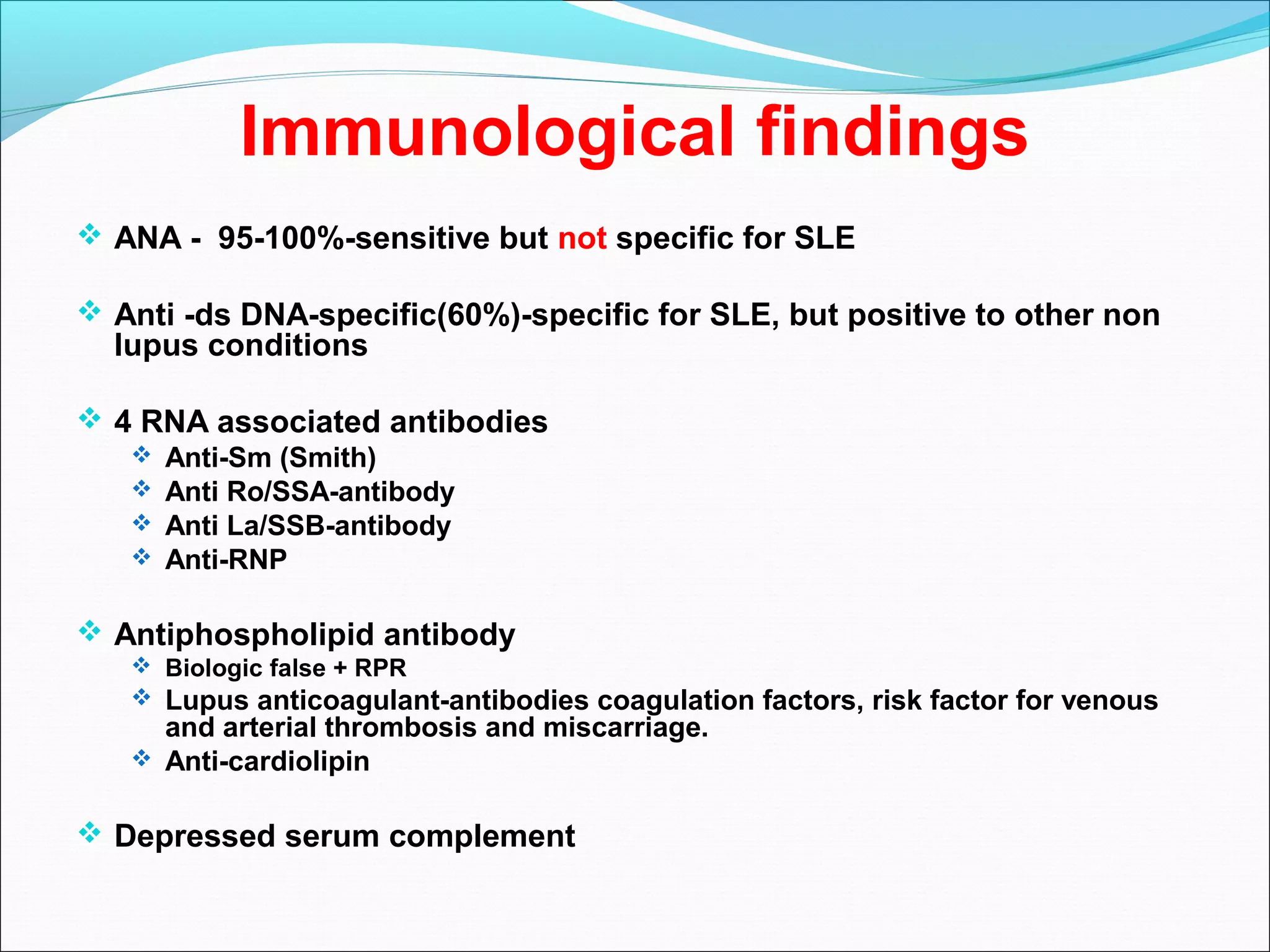 Immunological findings
 ANA - 95-100%-sensitive but not specific for SLE
 Anti -ds DNA-specific(60%)-specific for SLE, but positive to other non
lupus conditions
 4 RNA associated antibodies
 Anti-Sm (Smith)
 Anti Ro/SSA-antibody
 Anti La/SSB-antibody
 Anti-RNP
 Antiphospholipid antibody
 Biologic false + RPR
 Lupus anticoagulant-antibodies coagulation factors, risk factor for venous
and arterial thrombosis and miscarriage.
 Anti-cardiolipin
 Depressed serum complement
 