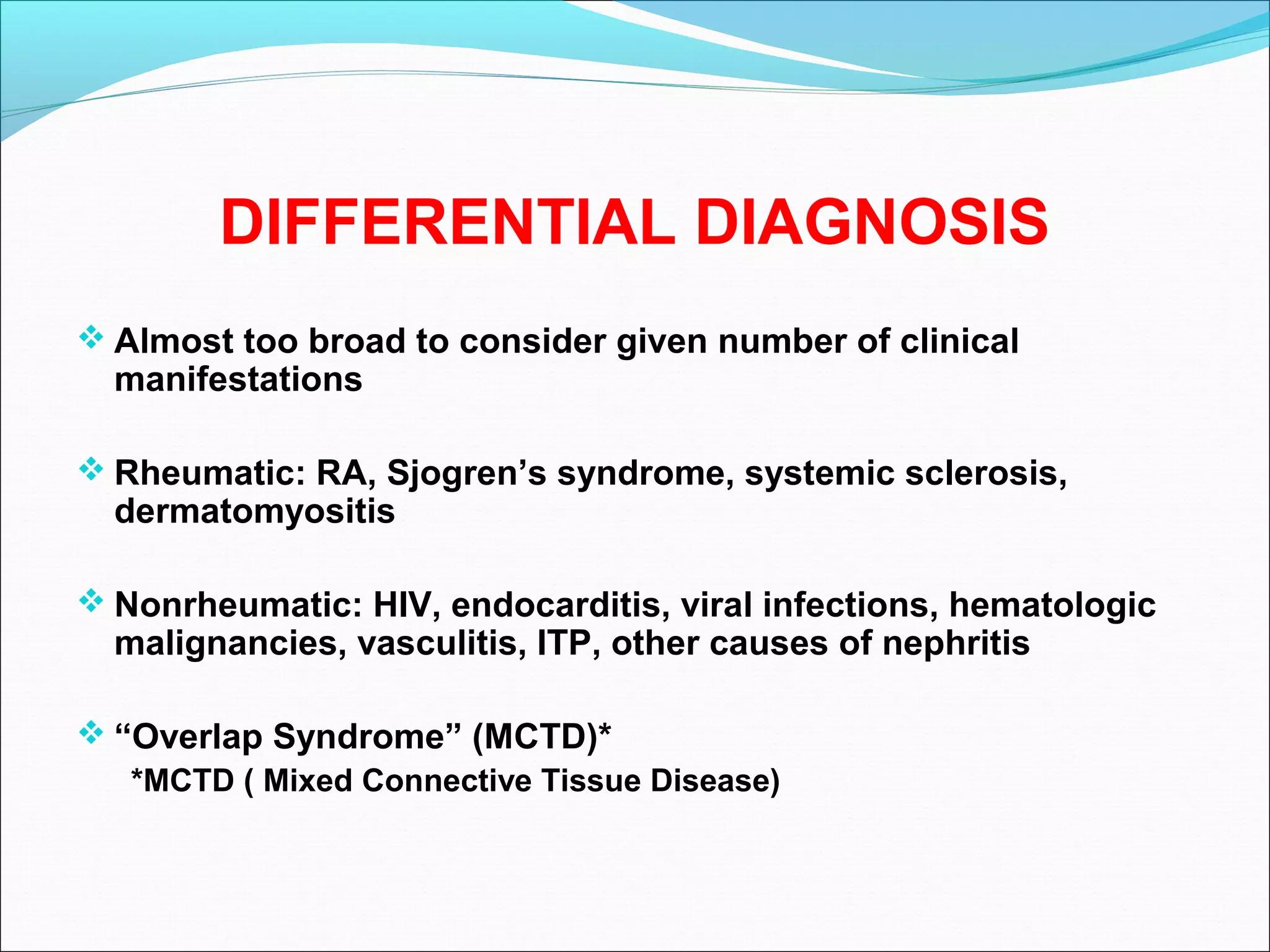 DIFFERENTIAL DIAGNOSIS
 Almost too broad to consider given number of clinical
manifestations
 Rheumatic: RA, Sjogren’s syndrome, systemic sclerosis,
dermatomyositis
 Nonrheumatic: HIV, endocarditis, viral infections, hematologic
malignancies, vasculitis, ITP, other causes of nephritis
 “Overlap Syndrome” (MCTD)*
*MCTD ( Mixed Connective Tissue Disease)
 
