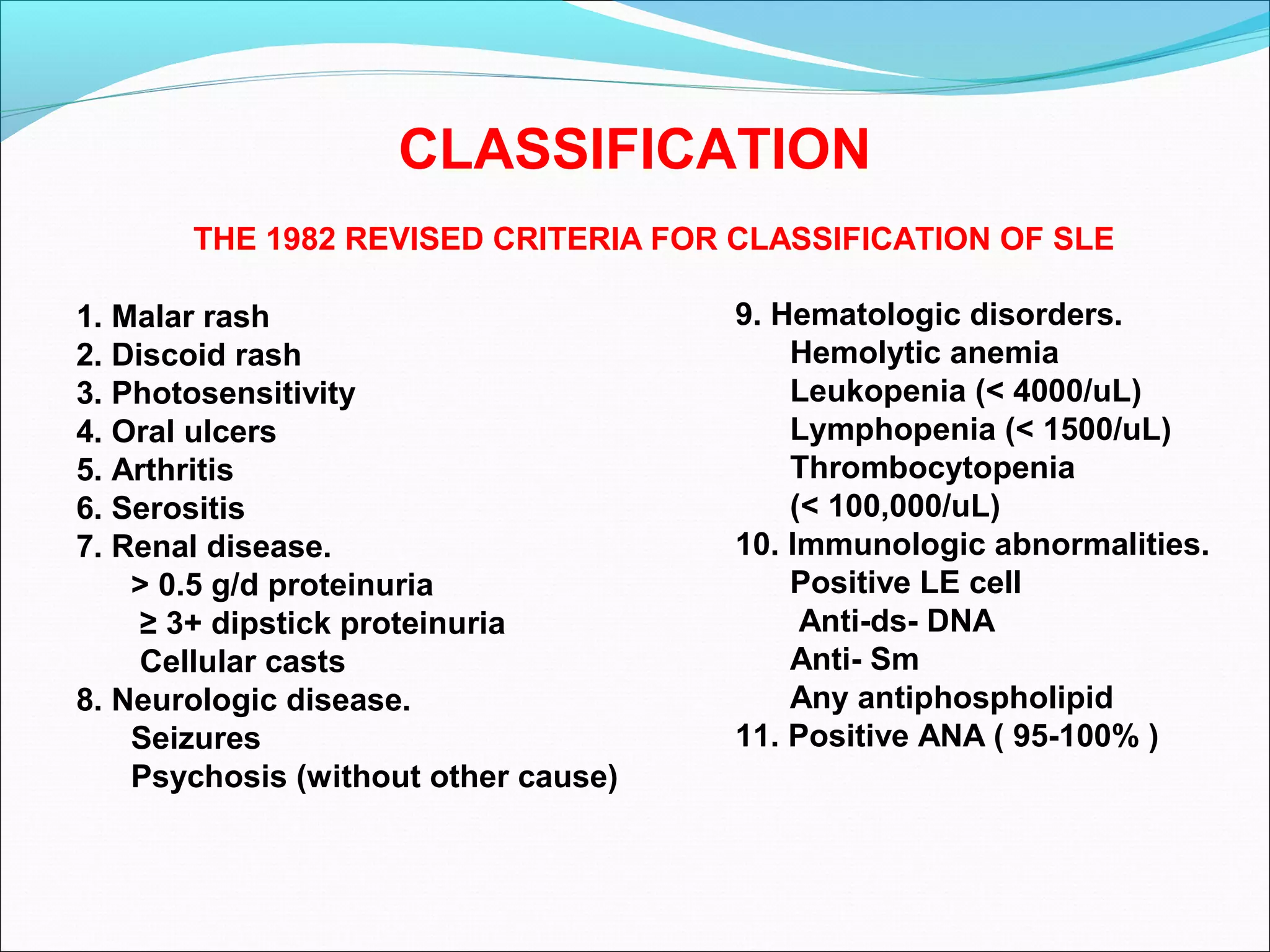 CLASSIFICATION
1. Malar rash
2. Discoid rash
3. Photosensitivity
4. Oral ulcers
5. Arthritis
6. Serositis
7. Renal disease.
> 0.5 g/d proteinuria
≥ 3+ dipstick proteinuria
Cellular casts
8. Neurologic disease.
Seizures
Psychosis (without other cause)
9. Hematologic disorders.
Hemolytic anemia
Leukopenia (< 4000/uL)
Lymphopenia (< 1500/uL)
Thrombocytopenia
(< 100,000/uL)
10. Immunologic abnormalities.
Positive LE cell
Anti-ds- DNA
Anti- Sm
Any antiphospholipid
11. Positive ANA ( 95-100% )
THE 1982 REVISED CRITERIA FOR CLASSIFICATION OF SLE
 