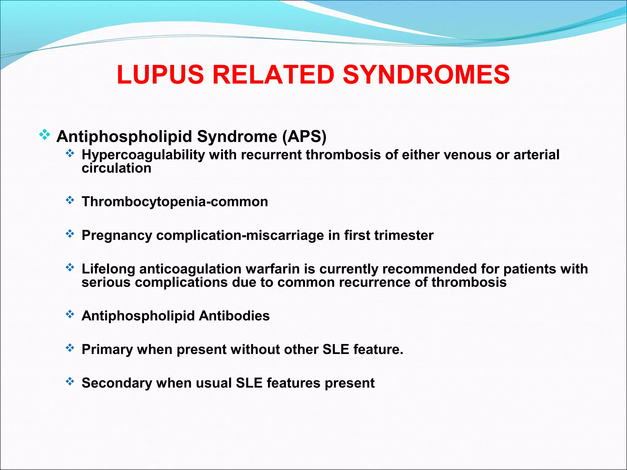 LUPUS RELATED SYNDROMES
 Antiphospholipid Syndrome (APS)
 Hypercoagulability with recurrent thrombosis of either venous or arterial
circulation
 Thrombocytopenia-common
 Pregnancy complication-miscarriage in first trimester
 Lifelong anticoagulation warfarin is currently recommended for patients with
serious complications due to common recurrence of thrombosis
 Antiphospholipid Antibodies
 Primary when present without other SLE feature.
 Secondary when usual SLE features present
 
