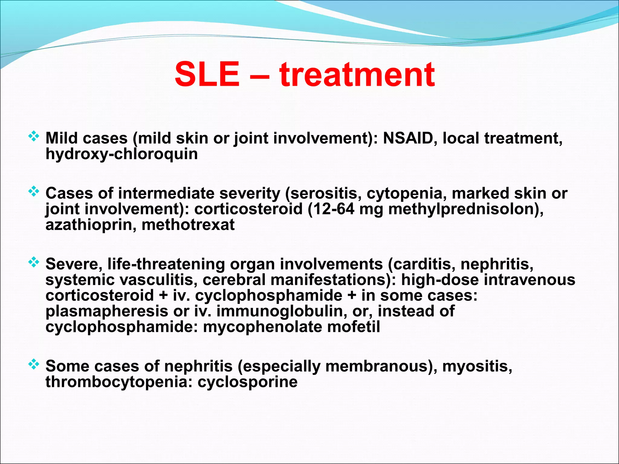 SLE – treatment
 Mild cases (mild skin or joint involvement): NSAID, local treatment,
hydroxy-chloroquin
 Cases of intermediate severity (serositis, cytopenia, marked skin or
joint involvement): corticosteroid (12-64 mg methylprednisolon),
azathioprin, methotrexat
 Severe, life-threatening organ involvements (carditis, nephritis,
systemic vasculitis, cerebral manifestations): high-dose intravenous
corticosteroid + iv. cyclophosphamide + in some cases:
plasmapheresis or iv. immunoglobulin, or, instead of
cyclophosphamide: mycophenolate mofetil
 Some cases of nephritis (especially membranous), myositis,
thrombocytopenia: cyclosporine
 