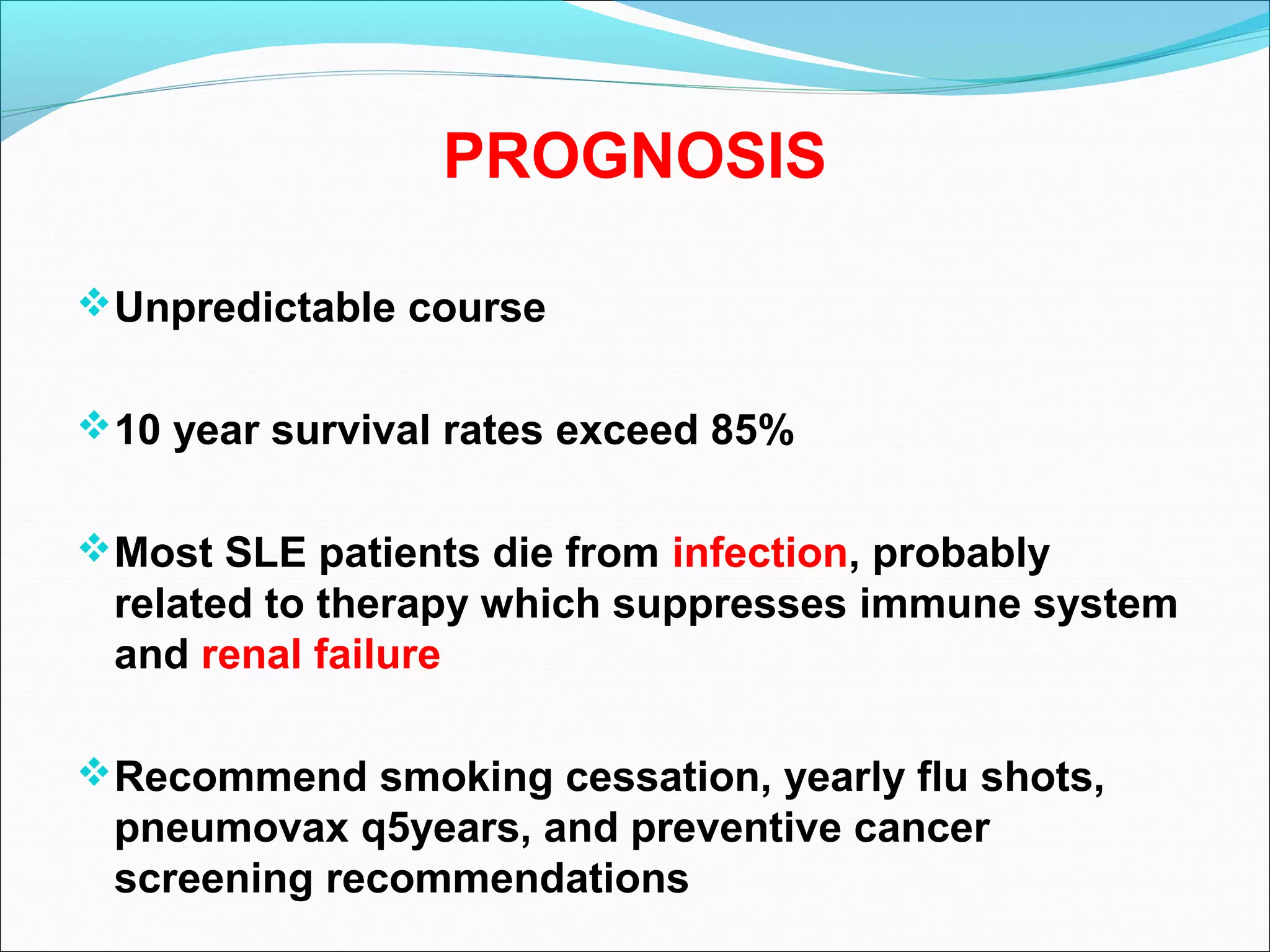 PROGNOSIS
Unpredictable course
10 year survival rates exceed 85%
Most SLE patients die from infection, probably
related to therapy which suppresses immune system
and renal failure
Recommend smoking cessation, yearly flu shots,
pneumovax q5years, and preventive cancer
screening recommendations
 
