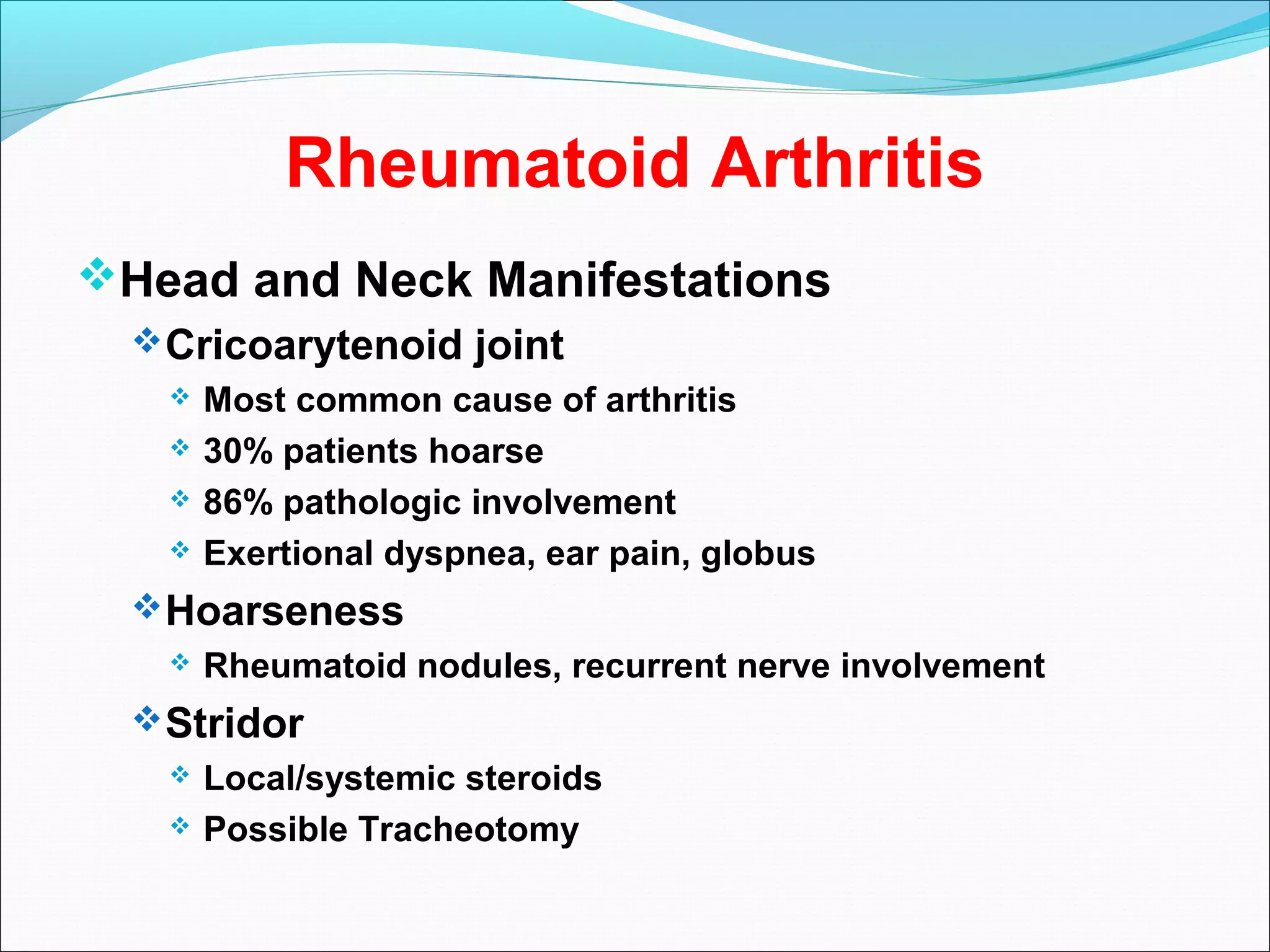 Rheumatoid Arthritis
Head and Neck Manifestations
Cricoarytenoid joint
 Most common cause of arthritis
 30% patients hoarse
 86% pathologic involvement
 Exertional dyspnea, ear pain, globus
Hoarseness
 Rheumatoid nodules, recurrent nerve involvement
Stridor
 Local/systemic steroids
 Possible Tracheotomy
 