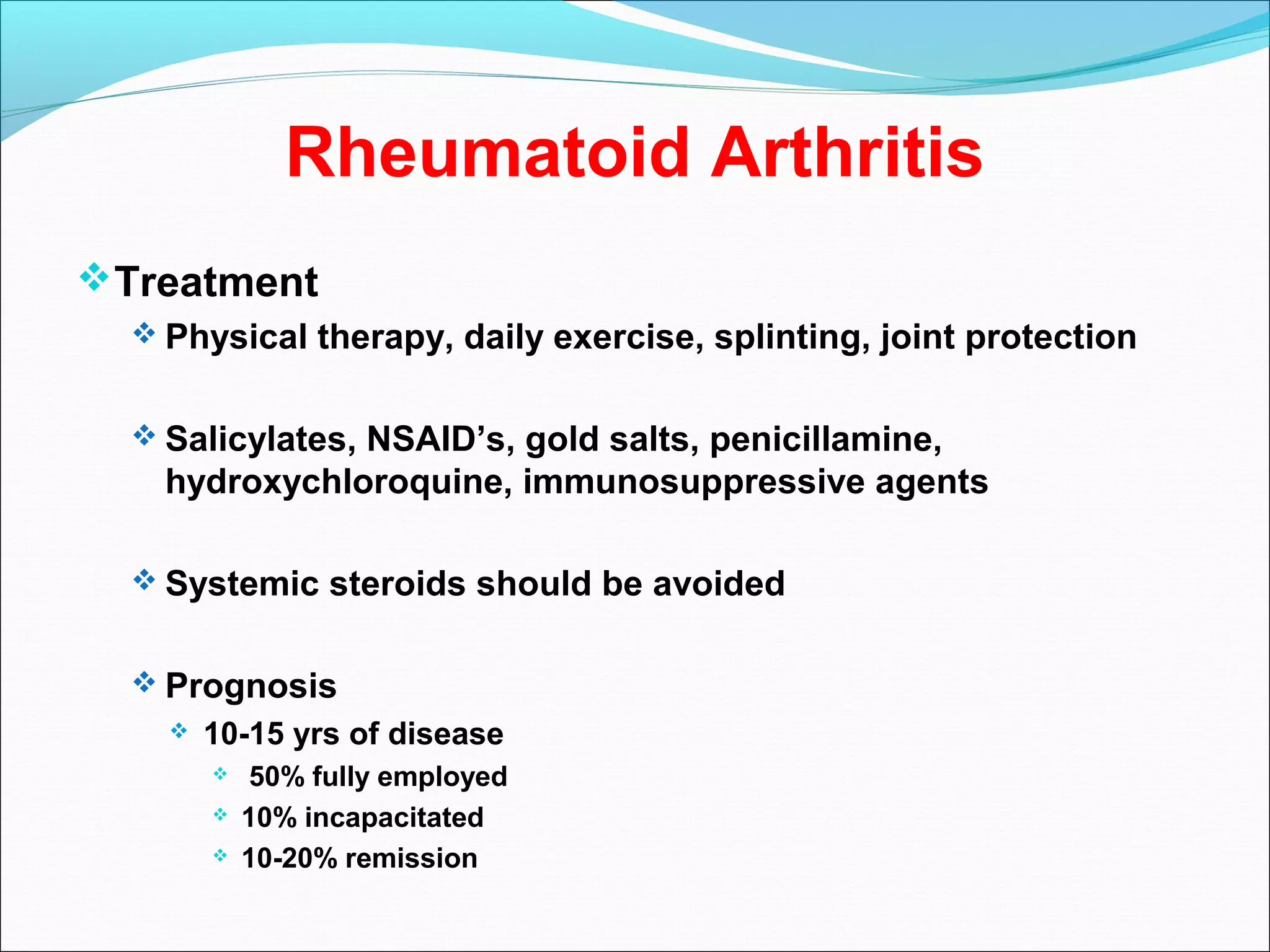 Rheumatoid Arthritis
Treatment
 Physical therapy, daily exercise, splinting, joint protection
 Salicylates, NSAID’s, gold salts, penicillamine,
hydroxychloroquine, immunosuppressive agents
 Systemic steroids should be avoided
 Prognosis
 10-15 yrs of disease
 50% fully employed
 10% incapacitated
 10-20% remission
 