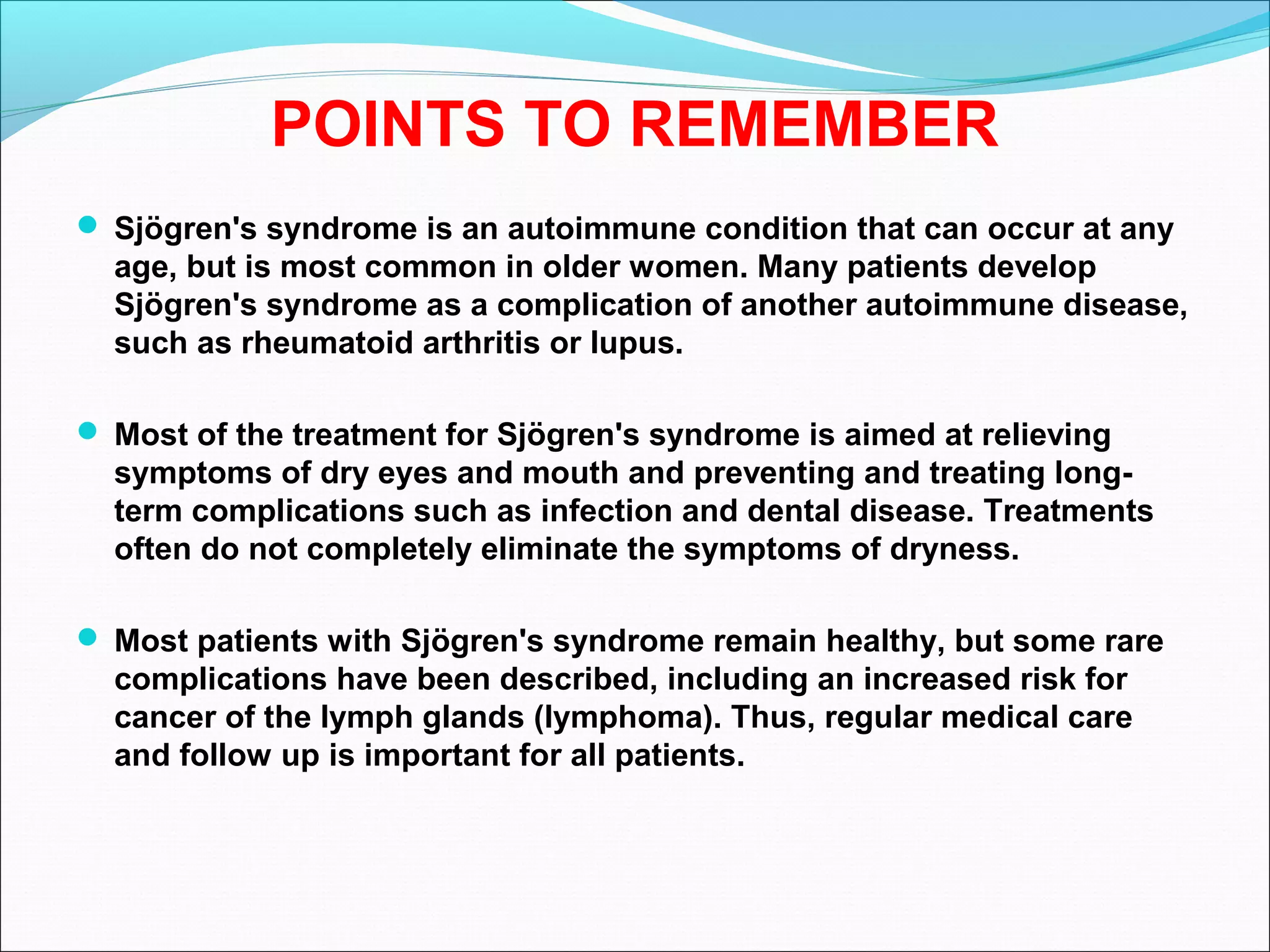 POINTS TO REMEMBER
 Sjögren's syndrome is an autoimmune condition that can occur at any
age, but is most common in older women. Many patients develop
Sjögren's syndrome as a complication of another autoimmune disease,
such as rheumatoid arthritis or lupus.
 Most of the treatment for Sjögren's syndrome is aimed at relieving
symptoms of dry eyes and mouth and preventing and treating long-
term complications such as infection and dental disease. Treatments
often do not completely eliminate the symptoms of dryness.
 Most patients with Sjögren's syndrome remain healthy, but some rare
complications have been described, including an increased risk for
cancer of the lymph glands (lymphoma). Thus, regular medical care
and follow up is important for all patients.
 