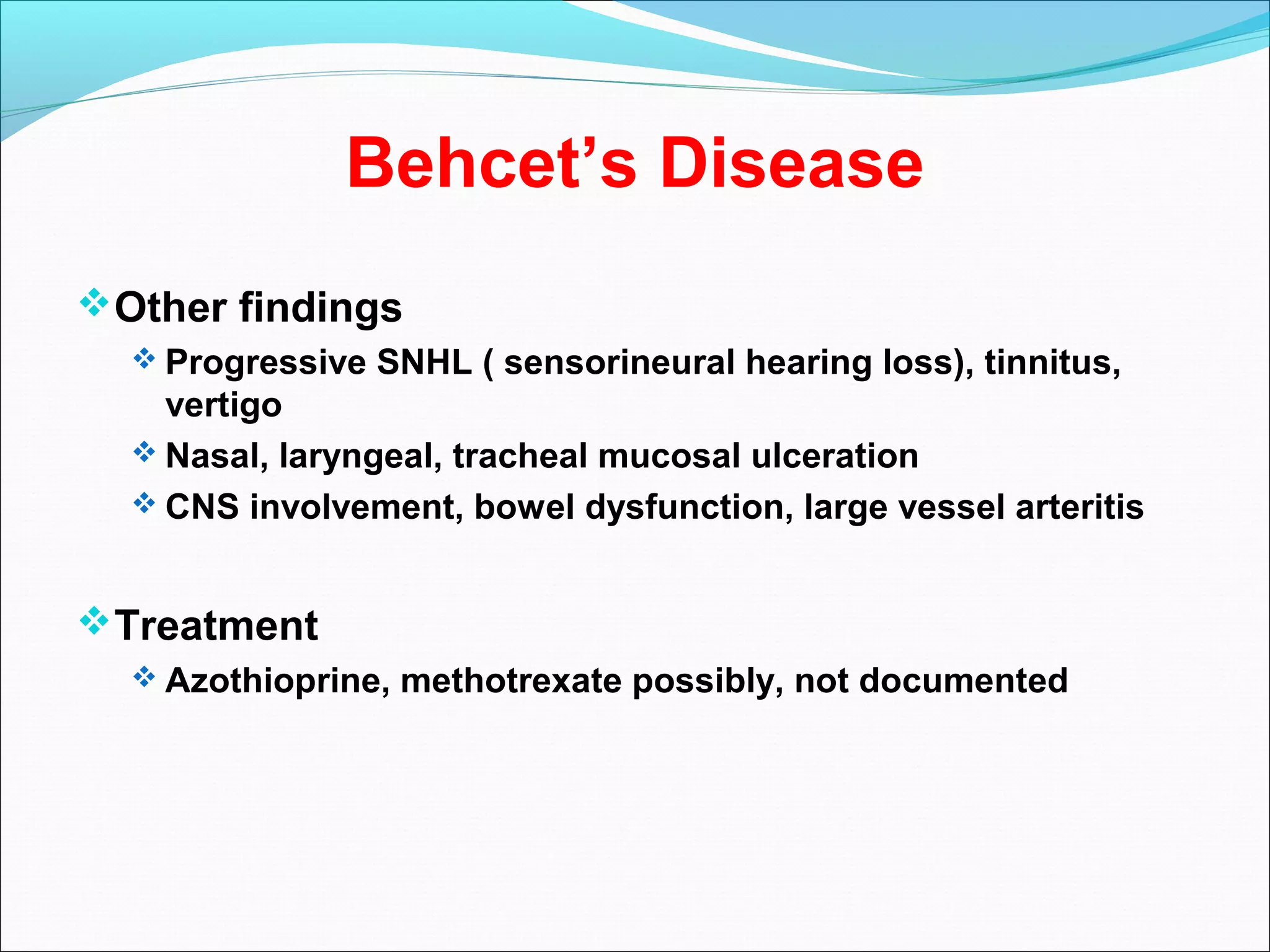 Behcet’s Disease
Other findings
 Progressive SNHL ( sensorineural hearing loss), tinnitus,
vertigo
 Nasal, laryngeal, tracheal mucosal ulceration
 CNS involvement, bowel dysfunction, large vessel arteritis
Treatment
 Azothioprine, methotrexate possibly, not documented
 