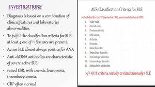 • Diagnosis is based on a combination of
clinical features and laboratories
abnormalities.
• To fulfill the classifcation criteria for SLE,
at least 4 out of 11 features are present.
• Active SLE almost always positive for ANA
• Anti-dsDNA antibodies are characteristic
of severe active SLE
• raised ESR, with anemia, leucopenia,
thrombocytopenia.
• CRP often normal
 