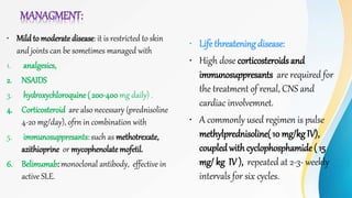 MANAGMENT:
• Mild to moderatedisease: it is restricted to skin
and joints can be sometimes managed with
1. analgesics,
2. NSAIDS
3. hydroxychloroquine ( 200-400 mg daily) .
4. Corticosteroid are also necessary (prednisoline
4-20 mg/day), ofrn in combination with
5. immunosuppresants: such as methotrexate,
azithioprine or mycophenolatemofetil.
6. Belimumab: monoclonal antibody, effective in
active SLE.
• Life threatening disease:
• High dose corticosteroids and
immunosuppresants are required for
the treatment of renal, CNS and
cardiac involvemnet.
• A commonly used regimen is pulse
methylprednisoline( 10 mg/kg IV),
coupledwithcyclophosphamide ( 15
mg/ kg IV ), repeated at 2-3- weekly
intervals for six cycles.
 