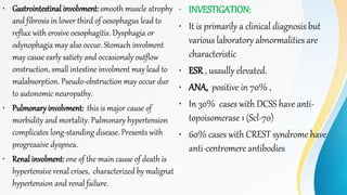 • Gastrointestinal involvment: smooth muscle atrophy
and fibrosis in lower third of oesophagus lead to
reflux with erosive oesophagitis. Dysphagia or
odynophagia may also occur. Stomach involment
may cause early satiety and occasionaly outflow
onstruction, small intestine involment may lead to
malabsorption. Pseudo-obstruction may occur dur
to autonomic neuropathy.
• Pulmonary involvment: this is major cause of
morbidity and mortality. Pulmonary hypertension
complicates long-standing disease. Presents with
progreaaive dyspnea.
• Renal involment: one of the main cause of death is
hypertensive renal crises, characterized by malignat
hypertension and renal failure.
• INVESTIGATION:
• It is primarily a clinical diagnosis but
various laboratory abnormalities are
characteristic
• ESR , usaully elevated.
• ANA, positive in 70% ,
• In 30% cases with DCSS have anti-
topoisomerase 1 (Scl-70)
• 60% cases with CREST syndrome have
anti-centromere antibodies
 