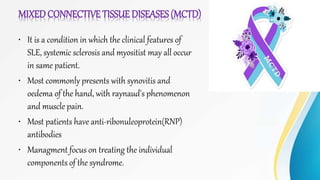 MIXEDCONNECTIVE TISSUE DISEASES (MCTD)
• It is a condition in which the clinical features of
SLE, systemic sclerosis and myositist may all occur
in same patient.
• Most commonly presents with synovitis and
oedema of the hand, with raynaud's phenomenon
and muscle pain.
• Most patients have anti-ribonuleoprotein(RNP)
antibodies
• Managment focus on treating the individual
components of the syndrome.
 