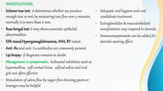 • INVESTIGATIONS;
• Schimer tear test: it determines whether eye produce
enough tear or not, by measuring tear flow over 5 minutes,
normally it is more than 6 mm.
• Rose bengal test: it may shows punctate epithelial
abnormalities.
• ESRraised,Hypergamaglobinaemia, ANA, RF raised.
• Anti -Ro and anti- La antibodies are commonly present.
• Lip biopsy: if diagnosis remains in doubt.
• Management: is symptomatic, lachrymal substitute such as
hypromellose, soft contact lense, arficial saliva and oral
gels not often effective
• Stimulation of saliva flow by sugar-free chewimg gums or
lozenges may be helpful
• Adequate oral hygiene and oral
candidiasis treatment.
• Extraglandular & musculoskelatal
manifestation may respond to steroids.
• Immunosuppresants can be added for
steroids-sparing effect.
 