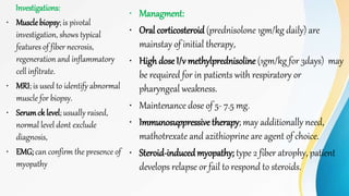Investigations:
• Muscle biopsy; is pivotal
investigation, shows typical
features of fiber necrosis,
regeneration and inflammatory
cell infitrate.
• MRI; is used to identify abnormal
muscle for biopsy.
• Serumck level; usually raised,
normal level dont exclude
diagnosis,
• EMG; can confirm the presence of
myopathy
• Managment:
• Oral corticosteroid (prednisolone 1gm/kg daily) are
mainstay of initial therapy,
• High dose I/v methylprednisoline (1gm/kg for 3days) may
be required for in patients with respiratory or
pharyngeal weakness.
• Maintenance dose of 5- 7.5 mg.
• Immunosuppressive therapy; may additionally need,
mathotrexate and azithioprine are agent of choice.
• Steroid-inducedmyopathy; type 2 fiber atrophy, patient
develops relapse or fail to respond to steroids.
 
