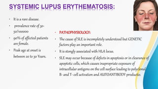 SYSTEMIC LUPUS ERYTHEMATOSIS:
• It is a rare disease.
• prevalence rate of 30-
50/100000
• 90% of affected patients
are female.
• Peak age at onset is
between 20 to 30 Years.
• PATHOPHYSIOLOGY:
• The cause of SLE is incompletely understood but GENETIC
factors play an important role.
• It is stongly associated with HLA locus.
• SLE may occur because of defects in apoptosis or in clearance of
apoptotic cells, which causes inapropriate exposure of
intracellular antigens on the cell surface leading to polyclonal
B- and T- cell activation and AUTOANTIBODY productio.
 