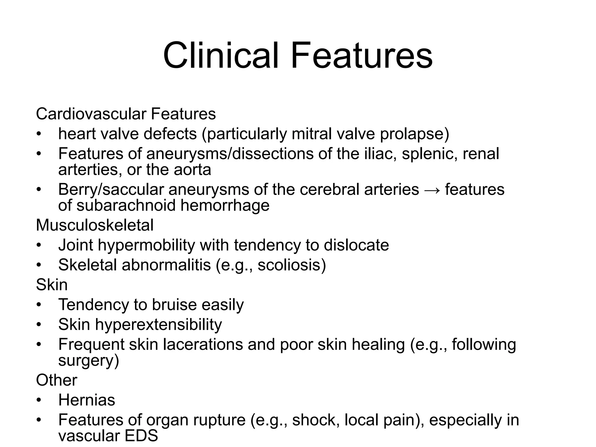 Clinical Features
Cardiovascular Features
• heart valve defects (particularly mitral valve prolapse)
• Features of aneurysms/dissections of the iliac, splenic, renal
arterties, or the aorta
• Berry/saccular aneurysms of the cerebral arteries → features
of subarachnoid hemorrhage
Musculoskeletal
• Joint hypermobility with tendency to dislocate
• Skeletal abnormalitis (e.g., scoliosis)
Skin
• Tendency to bruise easily
• Skin hyperextensibility
• Frequent skin lacerations and poor skin healing (e.g., following
surgery)
Other
• Hernias
• Features of organ rupture (e.g., shock, local pain), especially in
vascular EDS
 