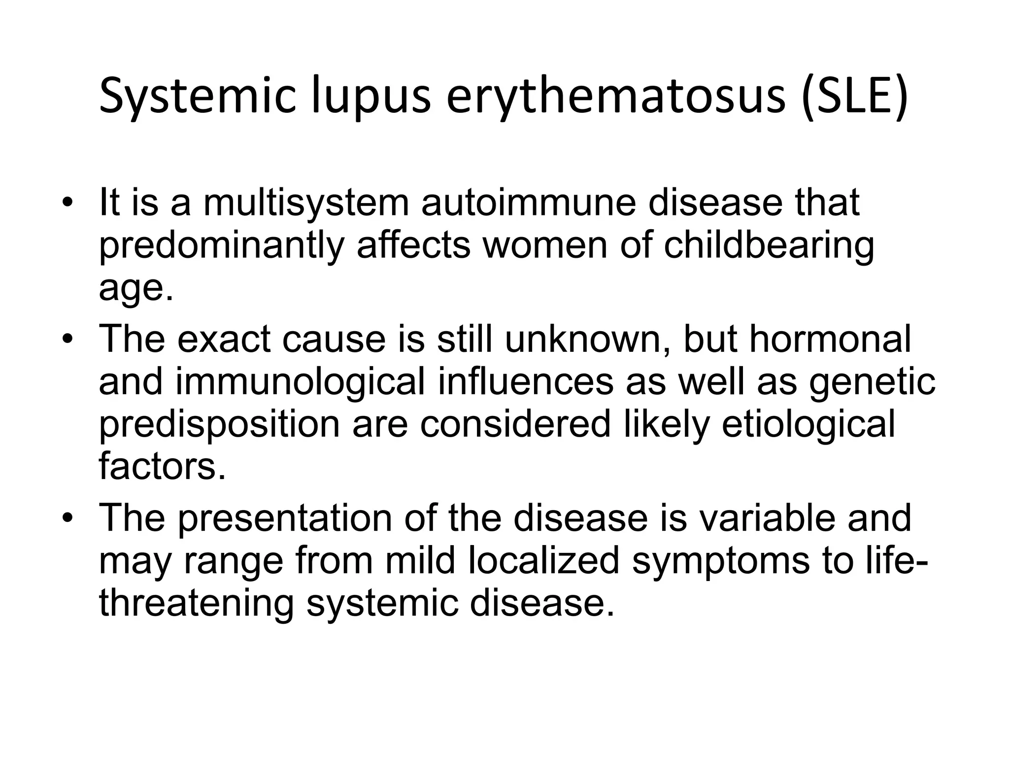 Systemic lupus erythematosus (SLE)
• It is a multisystem autoimmune disease that
predominantly affects women of childbearing
age.
• The exact cause is still unknown, but hormonal
and immunological influences as well as genetic
predisposition are considered likely etiological
factors.
• The presentation of the disease is variable and
may range from mild localized symptoms to life-
threatening systemic disease.
 