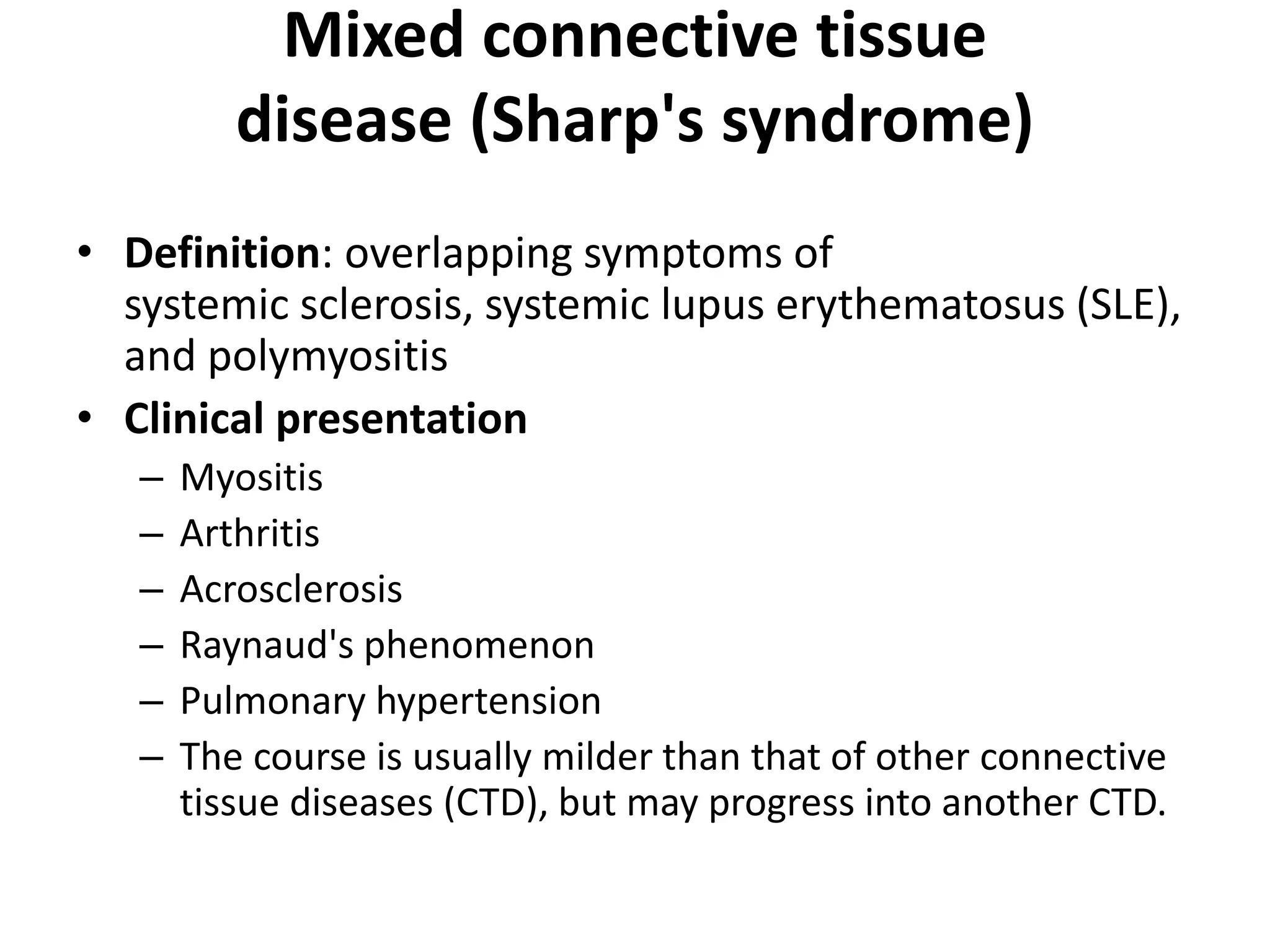 Mixed connective tissue
disease (Sharp's syndrome)
• Definition: overlapping symptoms of
systemic sclerosis, systemic lupus erythematosus (SLE),
and polymyositis
• Clinical presentation
– Myositis
– Arthritis
– Acrosclerosis
– Raynaud's phenomenon
– Pulmonary hypertension
– The course is usually milder than that of other connective
tissue diseases (CTD), but may progress into another CTD.
 
