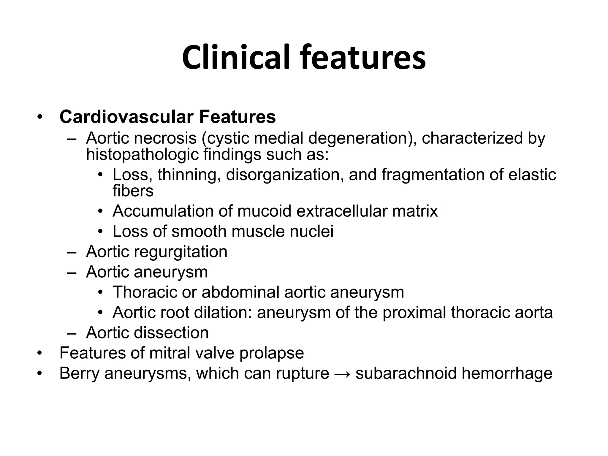 Clinical features
• Cardiovascular Features
– Aortic necrosis (cystic medial degeneration), characterized by
histopathologic findings such as:
• Loss, thinning, disorganization, and fragmentation of elastic
fibers
• Accumulation of mucoid extracellular matrix
• Loss of smooth muscle nuclei
– Aortic regurgitation
– Aortic aneurysm
• Thoracic or abdominal aortic aneurysm
• Aortic root dilation: aneurysm of the proximal thoracic aorta
– Aortic dissection
• Features of mitral valve prolapse
• Berry aneurysms, which can rupture → subarachnoid hemorrhage
 