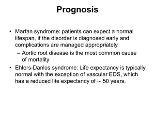 Prognosis
• Marfan syndrome: patients can expect a normal
lifespan, if the disorder is diagnosed early and
complications are managed appropriately
– Aortic root disease is the most common cause
of mortality
• Ehlers-Danlos syndrome: Life expectancy is typically
normal with the exception of vascular EDS, which
has a reduced life expectancy of ∼ 50 years.
 