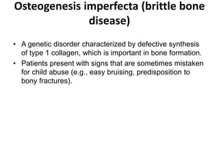 Osteogenesis imperfecta (brittle bone
disease)
• A genetic disorder characterized by defective synthesis
of type 1 collagen, which is important in bone formation.
• Patients present with signs that are sometimes mistaken
for child abuse (e.g., easy bruising, predisposition to
bony fractures).
 