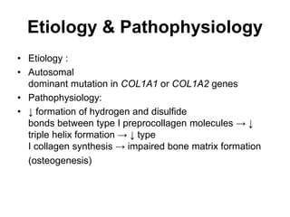 Etiology & Pathophysiology
• Etiology :
• Autosomal
dominant mutation in COL1A1 or COL1A2 genes
• Pathophysiology:
• ↓ formation of hydrogen and disulfide
bonds between type I preprocollagen molecules → ↓
triple helix formation → ↓ type
I collagen synthesis → impaired bone matrix formation
(osteogenesis)
 