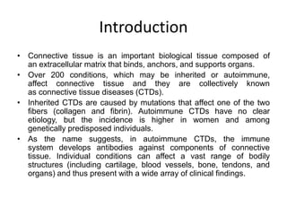 Introduction
• Connective tissue is an important biological tissue composed of
an extracellular matrix that binds, anchors, and supports organs.
• Over 200 conditions, which may be inherited or autoimmune,
affect connective tissue and they are collectively known
as connective tissue diseases (CTDs).
• Inherited CTDs are caused by mutations that affect one of the two
fibers (collagen and fibrin). Autoimmune CTDs have no clear
etiology, but the incidence is higher in women and among
genetically predisposed individuals.
• As the name suggests, in autoimmune CTDs, the immune
system develops antibodies against components of connective
tissue. Individual conditions can affect a vast range of bodily
structures (including cartilage, blood vessels, bone, tendons, and
organs) and thus present with a wide array of clinical findings.
 