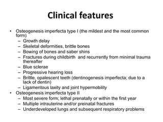 Clinical features
• Osteogenesis imperfecta type I (the mildest and the most common
form)
– Growth delay
– Skeletal deformities, brittle bones
– Bowing of bones and saber shins
– Fractures during childbirth and recurrently from minimal trauma
thereafter
– Blue sclerae
– Progressive hearing loss
– Brittle, opalescent teeth (dentinogenesis imperfecta; due to a
lack of dentin)
– Ligamentous laxity and joint hypermobility
• Osteogenesis imperfecta type II
– Most severe form; lethal prenatally or within the first year
– Multiple intrauterine and/or preinatal fractures
– Underdeveloped lungs and subsequent respiratory problems
 