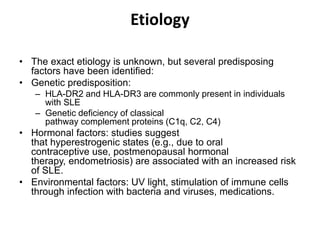 Etiology
• The exact etiology is unknown, but several predisposing
factors have been identified:
• Genetic predisposition:
– HLA-DR2 and HLA-DR3 are commonly present in individuals
with SLE
– Genetic deficiency of classical
pathway complement proteins (C1q, C2, C4)
• Hormonal factors: studies suggest
that hyperestrogenic states (e.g., due to oral
contraceptive use, postmenopausal hormonal
therapy, endometriosis) are associated with an increased risk
of SLE.
• Environmental factors: UV light, stimulation of immune cells
through infection with bacteria and viruses, medications.
 
