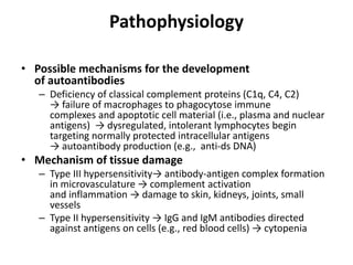 Pathophysiology
• Possible mechanisms for the development
of autoantibodies
– Deficiency of classical complement proteins (C1q, C4, C2)
→ failure of macrophages to phagocytose immune
complexes and apoptotic cell material (i.e., plasma and nuclear
antigens) → dysregulated, intolerant lymphocytes begin
targeting normally protected intracellular antigens
→ autoantibody production (e.g., anti-ds DNA)
• Mechanism of tissue damage
– Type III hypersensitivity→ antibody-antigen complex formation
in microvasculature → complement activation
and inflammation → damage to skin, kidneys, joints, small
vessels
– Type II hypersensitivity → IgG and IgM antibodies directed
against antigens on cells (e.g., red blood cells) → cytopenia
 