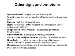 Other signs and symptoms
• Musculoskeletal: myalgia and lymphadenopathy
• Serositis: pleuritis and pericarditis; effusions and chest pain may
occur
• Kidneys: nephritis with proteinuria
• Heart: involvement of the myocardium, pericardium, valves,
and coronary arteries
• Lungs: pneumonitis, interstitial lung disease, pulmonary
hypertension
• Gastrointestinal: esophagitis, hepatitis, pancreatitis
• Vascular: Raynaud phenomenon, vasculitis, thromboembolism
• Neurologic: e.g., seizures, psychosis, personality changes,
aseptic meningitis, polyneuropathy, myasthenia gravis
• Hematologic: hemolytic anemia, thrombocytopenia, leukopenia
• Eyes: keratoconjunctivitis sicca
 