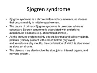 Sjogren syndrome
• Sjogren syndrome is a chronic inflammatory autoimmune disease
that occurs mainly in middle-aged women.
• The cause of primary Sjogren syndrome is unknown, whereas
secondary Sjogren syndrome is associated with underlying
autoimmune diseases (e.g., rheumatoid arthritis).
• As the immune system mainly attacks lacrimal and salivary glands,
patients typically present with xerophthalmia (dry eyes)
and xerostomia (dry mouth), the combination of which is also known
as sicca syndrome.
• The disease may also involve the skin, joints, internal organs, and
nervous system .
 