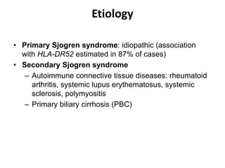 Etiology
• Primary Sjogren syndrome: idiopathic (association
with HLA-DR52 estimated in 87% of cases)
• Secondary Sjogren syndrome
– Autoimmune connective tissue diseases: rheumatoid
arthritis, systemic lupus erythematosus, systemic
sclerosis, polymyositis
– Primary biliary cirrhosis (PBC)
 