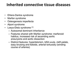 Inherited connective tissue diseases
• Ehlers-Danlos syndrome
• Marfan syndrome
• Osteogenesis imperfecta
• Alport syndrome
• Loeys-Dietz syndrome [1]
– Autosomal dominant inheritance
– Features shared with Marfan syndrome: marfanoid
habitus, increased risk of ascending aortic
aneurysms and aortic dissection
– Distinct features: hypertelorism, bifid uvula, cleft palate,
easy bruising and keloids, arterial tortuosity (winding
course of arteries)
 