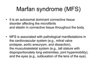 Marfan syndrome (MFS)
• It is an autosomal dominant connective tissue
disorder affecting the microfibrils
and elastin in connective tissue throughout the body.
• MFS is associated with pathological manifestations in
the cardiovascular system (e.g., mitral valve
prolapse, aortic aneurysm, and dissection),
the musculoskeletal system (e.g., tall stature with
disproportionately long extremities, joint hypermobility),
and the eyes (e.g., subluxation of the lens of the eye).
 